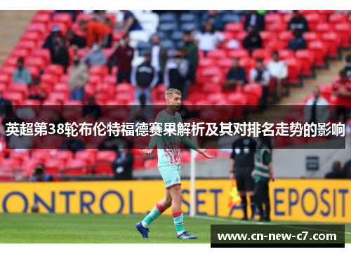 英超第38轮布伦特福德赛果解析及其对排名走势的影响