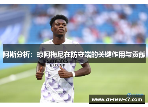 阿斯分析:琼阿梅尼在防守端的关键作用与贡献 阿斯分析:琼阿梅尼在防守端的关键作用与贡献