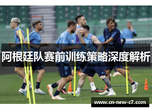 阿根廷队赛前训练策略深度解析 阿根廷队赛前训练策略深度解析
