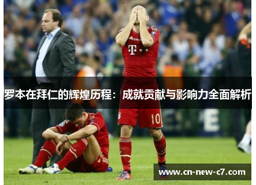 罗本在拜仁的辉煌历程：成就贡献与影响力全面解析