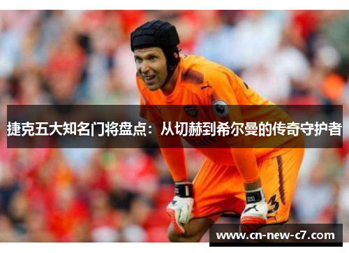 捷克五大知名门将盘点：从切赫到希尔曼的传奇守护者