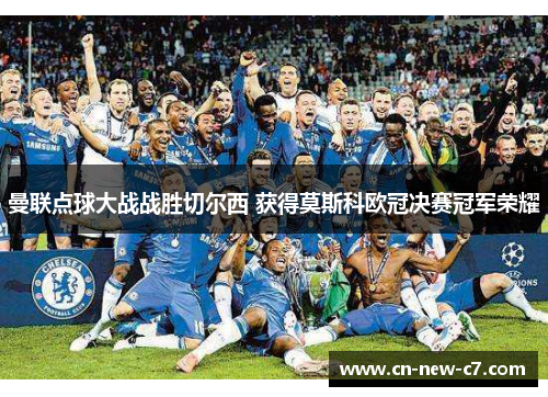 曼联点球大战战胜切尔西 获得莫斯科欧冠决赛冠军荣耀 曼联点球大战战胜切尔西 获得莫斯科欧冠决赛冠军荣耀