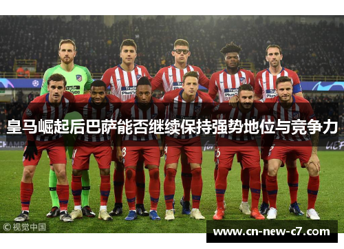 皇马崛起后巴萨能否继续保持强势地位与竞争力 皇马崛起后巴萨能否继续保持强势地位与竞争力