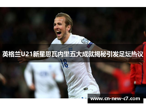 英格兰U21新星恩瓦内里五大成就揭秘引发足坛热议