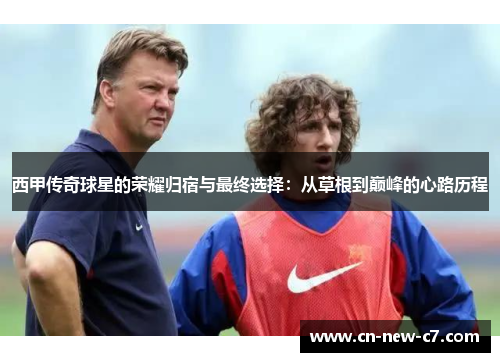 西甲传奇球星的荣耀归宿与最终选择:从草根到巅峰的心路历程 西甲传奇球星的荣耀归宿与最终选择:从草根到巅峰的心路历程