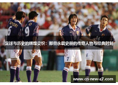 足球与历史的辉煌交织：那些永载史册的传奇人物与经典时刻