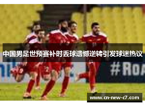 中国男足世预赛补时丢球遗憾逆转引发球迷热议 中国男足世预赛补时丢球遗憾逆转引发球迷热议