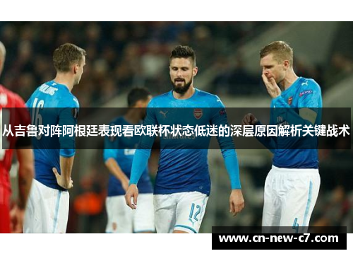 从吉鲁对阵阿根廷表现看欧联杯状态低迷的深层原因解析关键战术 从吉鲁对阵阿根廷表现看欧联杯状态低迷的深层原因解析关键战术