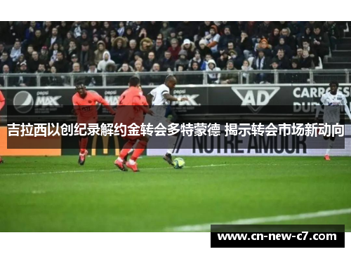 吉拉西以创纪录解约金转会多特蒙德 揭示转会市场新动向 吉拉西以创纪录解约金转会多特蒙德 揭示转会市场新动向