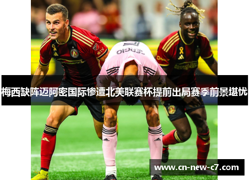 梅西缺阵迈阿密国际惨遭北美联赛杯提前出局赛季前景堪忧